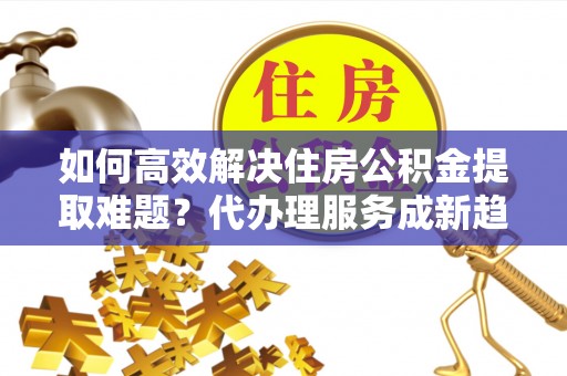 勐海如何高效解决住房公积金提取难题？代办理服务成新趋势
