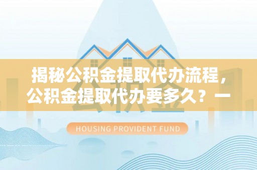 勐海揭秘公积金提取代办流程，公积金提取代办要多久？一文读懂