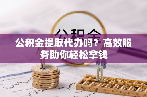 勐海公积金提取代办吗？高效服务助你轻松拿钱